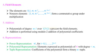 4. Field Elements
➢ The elements are 0,1, ∝, ∝ 2,,….., ∝ 2m-2
➢ Nonzero elements {1, ∝, ∝ 2,,….., ∝ 2m-2 }form a commutative group under
multiplication
5. Addition
➢ Polynomials of degree m-1 over GF(2) represent the field elements.
➢ Addition is performed using modulo-2 addition of polynomial coefficients
6. Representations
➢ Power Representation: ∝i, for i= 0,1, …., 2m-2
➢ Polynomial Representation: Elements expressed as polynomials of ∝ with degree < m.
➢ Tuple Representation: Coefficients of the polynomial form a binary m -tuple.
 