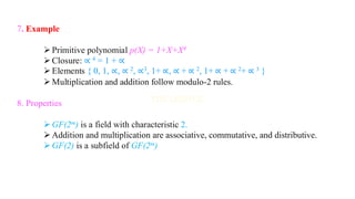 7. Example
➢Primitive polynomial p(X) = 1+X+X4
➢Closure: ∝ 4 = 1 + ∝
➢Elements { 0, 1, ∝, ∝ 2, ∝3, 1+ ∝, ∝ + ∝ 2, 1+ ∝ + ∝ 2+ ∝ 3 }
➢Multiplication and addition follow modulo-2 rules.
8. Properties
➢GF(2m) is a field with characteristic 2.
➢Addition and multiplication are associative, commutative, and distributive.
➢GF(2) is a subfield of GF(2m)
 