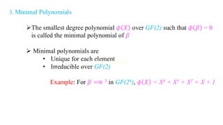 3. Minimal Polynomials
➢The smallest degree polynomial 𝜙 𝑋 over GF(2) such that 𝜙 𝛽 = 0
is called the minimal polynomial of 𝛽
➢ Minimal polynomials are
• Unique for each element
• Irreducible over GF(2)
Example: For 𝛽 =∝ 3 in GF(24), 𝜙 𝑋 = X4 + X3 + X2 + X + 1
 