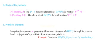 4. Roots of Polynomials
➢Theorem 2.8: The 2m - 1 nonzero elements of GF(2m) are roots of 𝑋2𝑚
+1
➢Corollary 2.8.1: The elements of GF(2m) form all roots of 𝑋2𝑚
+ X
5. Primitive Elements
➢A primitive element ∝ generates all nonzero elements of GF(2m) through its powers.
➢All conjugates of a primitive element are also primitive.
Example: Generetae GF(23), f(x)= x3+x+1 ( irreducible )
 