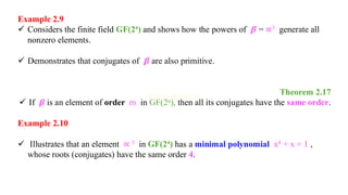 Example 2.9
✓ Considers the finite field GF(2⁴) and shows how the powers of 𝜷 = ∝3 generate all
nonzero elements.
✓ Demonstrates that conjugates of 𝜷 are also primitive.
Theorem 2.17
✓ If 𝜷 is an element of order m in GF(2ⁿ), then all its conjugates have the same order.
Example 2.10
✓ Illustrates that an element ∝ 3 in GF(2⁴) has a minimal polynomial x4 + x + 1 ,
whose roots (conjugates) have the same order 4.
 