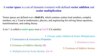 A vector space is a set of elements (vectors) with defined vector addition and
scalar multiplication
Vector spaces are defined over a field (F), which contains scalars (real numbers, complex
numbers, etc.). Used in mathematics, physics, and engineering for solving linear equations,
transformations, and coding theory.
A set V is called a vector space over a field F if it satisfies:
1. Closure under Addition & Scalar Multiplication
2. Commutative & Associative Properties
3. Distributive Laws
4. Existence of Additive Identity (0)
5. Existence of Additive Inverse
6. Multiplication by Scalar Identity: 1.v =v
 