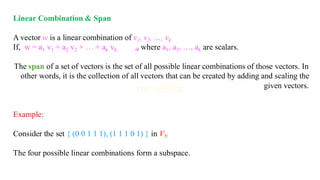 Linear Combination & Span
A vector w is a linear combination of v1, v2, …, vk
If, w = a1 v1 + a2 v2 + … + ak vk. → where a1, a2, …, ak are scalars.
The span of a set of vectors is the set of all possible linear combinations of those vectors. In
other words, it is the collection of all vectors that can be created by adding and scaling the
given vectors.
Example:
Consider the set { (0 0 1 1 1), (1 1 1 0 1) } in V5.
The four possible linear combinations form a subspace.
 