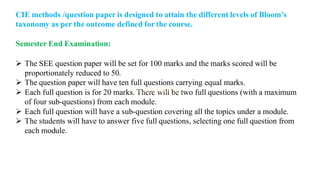 CIE methods /question paper is designed to attain the different levels of Bloom’s
taxonomy as per the outcome defined for the course.
Semester End Examination:
➢ The SEE question paper will be set for 100 marks and the marks scored will be
proportionately reduced to 50.
➢ The question paper will have ten full questions carrying equal marks.
➢ Each full question is for 20 marks. There will be two full questions (with a maximum
of four sub-questions) from each module.
➢ Each full question will have a sub-question covering all the topics under a module.
➢ The students will have to answer five full questions, selecting one full question from
each module.
 