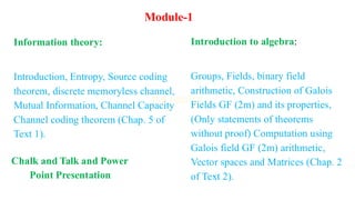 Introduction to algebra:
Groups, Fields, binary field
arithmetic, Construction of Galois
Fields GF (2m) and its properties,
(Only statements of theorems
without proof) Computation using
Galois field GF (2m) arithmetic,
Vector spaces and Matrices (Chap. 2
of Text 2).
Module-1
Information theory:
Introduction, Entropy, Source coding
theorem, discrete memoryless channel,
Mutual Information, Channel Capacity
Channel coding theorem (Chap. 5 of
Text 1).
Chalk and Talk and Power
Point Presentation
 