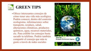 GREEN TIPS
• Ofrece interesantes consejos de
cómo tener una vida más ecológica.
Podrás conocer, dentro del contexto
ecologismo, informaciones sobre
transporte, residuos, salud,
alteraciones climáticas, productos
químicos, agua, recursos materiales,
etc. Para exhibir los consejos basta
sacudir tu teléfono. Podrás también
compartir el consejo que más te
guste a través de redes sociales
 