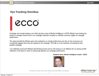 iMotions Eye Tracking Analyses                                                                                                              April 2010




                Eye Tracking Omnibus




               Campaign and concept testing is one of the key focus areas of Market Intelligence in ECCO. iMotion’s eye tracking has
               become a strategic research tool in our campaign evaluation and given us valuable consumer insights on campaign
               performance.

               The report provided by iMotions gives clear indications on concept performance, but also on how consumers are
               emotionally engaged when they are exposed to the campaign. This help us in the evaluation of creating the best
               possible campaign.

               I can deﬁnitely recommend iMotions Eye Tracking services and we will continue to use iMotions for our spring and fall
               collections in the future in order to continuously optimize our campaign performance.

                                                                                                                 Benjamin Duve, Market Intelligence Leader – ECCO




                                              This report may not be copied, in whole or in part, without prior written consent of iMotions – Eye Tracking A/S.

                                                                                                     1

Saturday, 14 May 2011
 