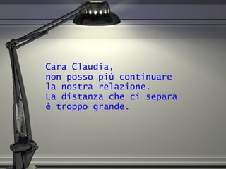 Cara Claudia,  non posso più continuare  la nostra relazione.  La distanza che ci separa  è troppo grande. 
