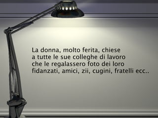 La donna, molto ferita, chiese  a tutte le sue colleghe di lavoro  che le regalassero foto dei loro fidanzati, amici, zii, cugini, fratelli ecc..  
