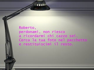 Roberto,  perdonami, non riesco  a ricordarmi chi cazzo sei.  Cerca la tua foto nel pacchetto  e restituiscimi il resto. 