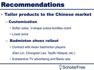 Recommendations
• Tailor products to the Chinese market
– Customization
• Softer soles, V-shape cutout Achilles notch
• Lower price

– Badminton shoes rollout
• Contract with Asian badminton players
(Dan Lin, Chongwei Lee, Taufik Hidayat, etc.)
• Substantive TV advertising and Baidu ads

ScholarFree

 