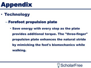 Appendix
• Technology
– Forefoot propulsion plate
• Save energy with every step as the plate
provides additional torque. The "three-finger"

propulsion plate enhances the natural stride
by mimicking the foot's biomechanics while
walking.

ScholarFree

 