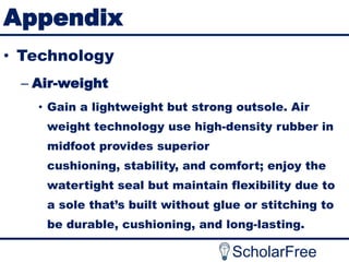 Appendix
• Technology
– Air-weight
• Gain a lightweight but strong outsole. Air
weight technology use high-density rubber in
midfoot provides superior
cushioning, stability, and comfort; enjoy the
watertight seal but maintain flexibility due to
a sole that’s built without glue or stitching to
be durable, cushioning, and long-lasting.

ScholarFree

 