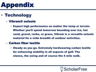 Appendix
• Technology
– Vibram® outsole
• Expect high performance no matter the temp or terrain.
Whether you'll spend tomorrow bounding over ice, hot
sand, gravel, rocks, or grass, Vibram is a versatile outsole
material for a wide breadth of outdoor activities.

– Carbon fiber textile
• Steady as you go. Extremely hardwearing carbon textile
for enhancing stability in all aspects of golf. The

stance, the swing and of course the 4 mile walk.

ScholarFree

 