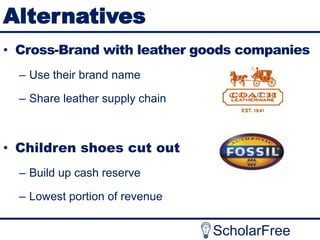 Alternatives
• Cross-Brand with leather goods companies
– Use their brand name
– Share leather supply chain

• Children shoes cut out
– Build up cash reserve

– Lowest portion of revenue

ScholarFree

 