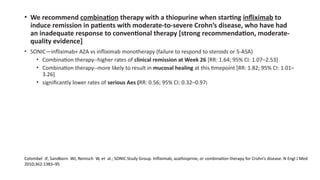 • We recommend combination therapy with a thiopurine when starting infliximab to
induce remission in patients with moderate-to-severe Crohn’s disease, who have had
an inadequate response to conventional therapy [strong recommendation, moderate-
quality evidence]
• SONIC—infliximab+ AZA vs infliximab monotherapy (failure to respond to steroids or 5-ASA)
• Combination therapy--higher rates of clinical remission at Week 26 [RR: 1.64; 95% CI: 1.07–2.53]
• Combination therapy--more likely to result in mucosal healing at this timepoint [RR: 1.82; 95% CI: 1.01–
3.26]
• significantly lower rates of serious Aes (RR: 0.56; 95% CI: 0.32–0.97)
Colombel JF, Sandborn WJ, Reinisch W, et al.; SONIC Study Group. Infliximab, azathioprine, or combination therapy for Crohn’s disease. N Engl J Med
2010;362:1383–95
 