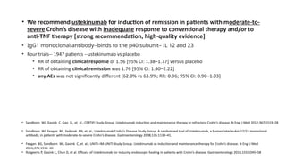 • We recommend ustekinumab for induction of remission in patients with moderate-to-
severe Crohn’s disease with inadequate response to conventional therapy and/or to
anti-TNF therapy [strong recommendation, high-quality evidence]
• IgG1 monoclonal antibody--binds to the p40 subunit– IL 12 and 23
• Four trials-- 1947 patients --ustekinumab vs placebo
• RR of obtaining clinical response of 1.56 [95% CI: 1.38–1.77] versus placebo
• RR of obtaining clinical remission was 1.76 [95% CI: 1.40–2.22]
• any AEs was not significantly different [62.0% vs 63.9%; RR: 0.96; 95% CI: 0.90–1.03]
• Sandborn WJ, Gasink C, Gao LL, et al.; CERTIFI Study Group. Ustekinumab induction and maintenance therapy in refractory Crohn’s disease. N Engl J Med 2012;367:1519–28
• Sandborn WJ, Feagan BG, Fedorak RN, et al.; Ustekinumab Crohn’s Disease Study Group. A randomized trial of Ustekinumab, a human interleukin-12/23 monoclonal
antibody, in patients with moderate-to-severe Crohn’s disease. Gastroenterology 2008;135:1130–41.
• Feagan BG, Sandborn WJ, Gasink C, et al.; UNITI–IM-UNITI Study Group. Ustekinumab as induction and maintenance therapy for Crohn’s disease. N Engl J Med
2016;375:1946–60
• Rutgeerts P, Gasink C, Chan D, et al. Efficacy of Ustekinumab for inducing endoscopic healing in patients with Crohn’s disease. Gastroenterology 2018;155:1045–58
 
