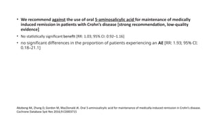 • We recommend against the use of oral 5-aminosalicylic acid for maintenance of medically
induced remission in patients with Crohn’s disease [strong recommendation, low-quality
evidence]
• No statistically significant benefit [RR: 1.03; 95% CI: 0.92–1.16]
• no significant differences in the proportion of patients experiencing an AE [RR: 1.93; 95% CI:
0.18–21.1]
Akobeng AK, Zhang D, Gordon M, MacDonald JK. Oral 5-aminosalicylic acid for maintenance of medically-induced remission in Crohn’s disease.
Cochrane Database Syst Rev 2016;9:CD003715
 