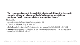 • We recommend against the early introduction of thiopurine therapy in
patients with newly diagnosed Crohn’s disease for maintaining
remission [weak recommendation, low-quality evidence]
AZTEC Trial-
• recent [<8 weeks] of diagnosis of uncomplicated CD
• AZA+ CS or placebo+CS up to Week 76
• clinical remission did not differ between the two groups [RR: 1.27; 95% CI: 0.94–1.72]
• Serious AES occurred in 14 patients [20.6%] in the AZA group and 7 [11.1%] in the placebo
group [RR: 1.85; 95% CI: 0.8–4.29]
Panés J, López-Sanromán A, Bermejo F, et al. Early azathioprine therapy is no more effective than placebo for newly diagnosed Crohn’s disease. Gastroenterology 2013;145:766–74.e1
 