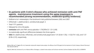 • In patients with Crohn’s disease who achieved remission with anti-TNF
agents, maintenance treatment using the same treatment is
recommended [strong recommendation, moderate-quality evidence]
• Stidham et al– metananlysis--Five landmark trials published between 2002 and 2007
• Infliximab-1, adalimumab 2, certolizumab pegol- 2
• Total 1771 patients
• followed for 24 to 30 weeks
• remission with anti-TNFs versus placebo--1.78 [95% CI: 1.51–2.09]
• no statistically significant differences between the three agents
• SAEs for adalimumab, infliximab, and certolizumab pegol were 1.01 [0.64–1.59], 1.13 [0.79–1.62], and 1.57
[0.96–2.57], respectively
Stidham RW, Lee TC, Higgins PD, et al. Systematic review with network meta-analysis: the efficacy of anti-TNF agents for the treatment of Crohn’s disease. Aliment Pharmacol
Ther 2014;39:1349–62
Singh JA, Wells GA, Christensen R, et al. Adverse effects of biologics: a network meta-analysis and Cochrane overview. Cochrane Database Syst Rev 2011;2:CD008794.
 