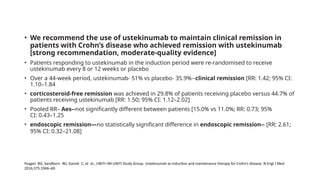 • We recommend the use of ustekinumab to maintain clinical remission in
patients with Crohn’s disease who achieved remission with ustekinumab
[strong recommendation, moderate-quality evidence]
• Patients responding to ustekinumab in the induction period were re-randomised to receive
ustekinumab every 8 or 12 weeks or placebo
• Over a 44-week period, ustekinumab- 51% vs placebo- 35.9%--clinical remission [RR: 1.42; 95% CI:
1.10–1.84
• corticosteroid-free remission was achieved in 29.8% of patients receiving placebo versus 44.7% of
patients receiving ustekinumab [RR: 1.50; 95% CI: 1.12–2.02]
• Pooled RR– Aes--not significantly different between patients [15.0% vs 11.0%; RR: 0.73; 95%
CI: 0.43–1.25
• endoscopic remission—no statistically significant difference in endoscopic remission-- [RR: 2.61;
95% CI: 0.32–21.08]
Feagan BG, Sandborn WJ, Gasink C, et al.; UNITI–IM-UNITI Study Group. Ustekinumab as induction and maintenance therapy for Crohn’s disease. N Engl J Med
2016;375:1946–60.
 