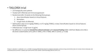 • TAILORIX trial
• 122 biologically naïve patients
• Treated with infliximab and immunosuppressant
• Randomised after 14 weeks to the following three groups:
1. dose intensification based on clinical features
2. Biomarkers
3. trough levels of infliximab
• Optimisation steps of 2.5 mg/kg [TDM1]; or of 5 mg/kg [TDM2]; or dose intensification based on clinical features
alone [control group]
• Infliximab dose- trough level >3 μg/mL
• No difference in sustained steroid-free clinical remission with mucosal healing [CDAI <150 from Weeks 22 to 54] in
the three randomization arms [33% in TDM1; 27% in TDM2; 40% in control; p = 0.50]
D’Haens G, Vermeire S, Lambrecht G, et al.; GETAID. Increasing infliximab dose based on symptoms, biomarkers, and serum drug concentrations does not increase clinical, endoscopic, and
corticosteroid-free remission in patients with active luminal Crohn’s disease. Gastroenterology 2018;154:1343–51.e1
 