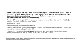 • In Crohn’s disease patients who have lost response to an anti-TNF agent, there is
currently insufficient evidence to recommend for or against the use of reactive
therapeutic drug monitoring to improve clinical outcomes [weak
recommendation, low-quality evidence]
• Reactive TDM--measuring anti-TNF trough level drug concentration and/or antidrug antibodies [ADA] in
patients on anti-TNF therapy with active disease
• TDM vs empirical IFX
• 69 patients with CD with secondary IFX failure
• IFX dose intensification [5 mg/kg every 4 weeks; n = 36] or interventions based on serum IFX and IFX ADA
levels using the proposed algorithm [n = 33]
• No difference in regaining clinical response between the TDM-based group [19/33, 57.6%] and the
symptom-based group [19/36, 52.8%] [RR: 1.09; 95% CI: 0.71–1.67; p = 0.81]
Steenholdt C, Brynskov J, Thomsen OØ, et al. Individualised therapy is more cost-effective than dose intensification in patients with Crohn’s disease who lose response to anti-TNF
treatment: a randomised, controlled trial. Gut 2014;63:919–27
 