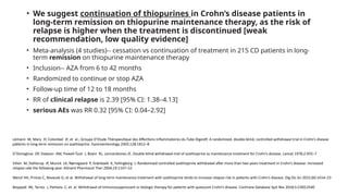 • We suggest continuation of thiopurines in Crohn’s disease patients in
long-term remission on thiopurine maintenance therapy, as the risk of
relapse is higher when the treatment is discontinued [weak
recommendation, low quality evidence]
• Meta-analysis (4 studies)-- cessation vs continuation of treatment in 215 CD patients in long-
term remission on thiopurine maintenance therapy
• Inclusion-- AZA from 6 to 42 months
• Randomized to continue or stop AZA
• Follow-up time of 12 to 18 months
• RR of clinical relapse is 2.39 [95% CI: 1.38–4.13]
• serious AEs was RR 0.32 [95% CI: 0.04–2.92]
Lémann M, Mary JY, Colombel JF, et al.; Groupe D’Etude Thérapeutique des Affections Inflammatoires du Tube Digestif. A randomized, double-blind, controlled withdrawal trial in Crohn’s disease
patients in long-term remission on azathioprine. Gastroenterology 2005;128:1812–8
O’Donoghue DP, Dawson AM, Powell-Tuck J, Bown RL, LennardJones JE. Double-blind withdrawal trial of azathioprine as maintenance treatment for Crohn’s disease. Lancet 1978;2:955–7
Vilien M, Dahlerup JF, Munck LK, Nørregaard P, Grønbaek K, Fallingborg J. Randomized controlled azathioprine withdrawal after more than two years treatment in Crohn’s disease: increased
relapse rate the following year. Aliment Pharmacol Ther 2004;19:1147–52
Wenzl HH, Primas C, Novacek G, et al. Withdrawal of long-term maintenance treatment with azathioprine tends to increase relapse risk in patients with Crohn’s disease. Dig Dis Sci 2015;60:1414–23
Boyapati RK, Torres J, Palmela C, et al. Withdrawal of immunosuppressant or biologic therapy for patients with quiescent Crohn’s disease. Cochrane Database Syst Rev 2018;5:CD012540
 