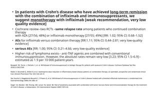 • In patients with Crohn’s disease who have achieved long-term remission
with the combination of infliximab and immunosuppressants, we
suggest monotherapy with infliximab [weak recommendation, very low
quality evidence]
• Cochrane review--two RCTs –same relapse rate among patients who continued combination
therapy
with AZA [27/56; 48%] or infliximab monotherapy [27/55; 49%] [RR: 1.02; 95% CI: 0.68–1.52]
• AEs for infliximab versus combination therapy [RR:1.11; 95% CI: 0.44–2.81; very low-quality
evidence]
• serious AEs [RR: 1.00; 95% CI: 0.21–4.66; very low-quality evidence]
• Higher risk of lymphoma exists-- anti-TNF agents are combined with conventional
immunosuppression. However, the absolute rates remain very low [3.23; 95% CI 1.5–6.9]--
estimated as 1.9 per 10 000 patient-years
Boyapati RK, Torres J, Palmela C, et al. Withdrawal of immunosuppressant or biologic therapy for patients with quiescent Crohn’s disease. Cochrane Database Syst Rev
2018;5:CD012540
Roblin X, Boschetti G, Williet N, et al. Azathioprine dose reduction in inflammatory bowel disease patients on combination therapy: an openlabel, prospective and randomised clinical
trial. Aliment Pharmacol Ther 2017;46:142–9.
Van Assche G, Magdelaine-Beuzelin C, D’Haens G, et al. Withdrawal of immunosuppression in Crohn’s disease treated with scheduled infliximab maintenance: a randomized trial.
Gastroenterology 2008;134:1861–8
Siegel CA, Marden SM, Persing SM, Larson RJ, Sands BE. Risk of lymphoma associated with combination anti-tumor necrosis factor and immunomodulator therapy for the treatment
of Crohn’s disease: a metaanalysis. Clin Gastroenterol Hepatol 2009;7:874–81
 