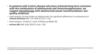 • In patients with Crohn’s disease who have achieved long-term remission
with the combination of adalimumab and immunosuppressants, we
suggest monotherapy with adalimumab [weak recommendation, low-
quality evidence]
• meta-analysis of nine studies on adalimumab– No significant differences in maintenance of
clinical remission [RR: 1.01; 95% CI: 0.91–1.13]
• meta-analysis-- limited to 1 year of follow-up [Week 56]
• serious AES- [RR: 0.88; 95% CI: 0.62–1.26]
Chalhoub JM, Rimmani HH, Gumaste VV, Sharara AI. Systematic review and meta-analysis: adalimumab monotherapy versus combination therapy with immunomodulators
for induction and maintenance of remission and response in patients with Crohn’s disease. Inflamm Bowel Dis 2017;23:1316–27.
 