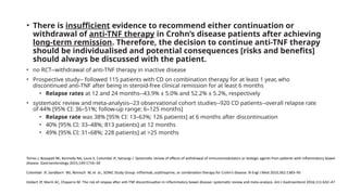 • There is insufficient evidence to recommend either continuation or
withdrawal of anti-TNF therapy in Crohn’s disease patients after achieving
long-term remission. Therefore, the decision to continue anti-TNF therapy
should be individualised and potential consequences [risks and benefits]
should always be discussed with the patient.
• no RCT--withdrawal of anti-TNF therapy in inactive disease
• Prospective study-- followed 115 patients with CD on combination therapy for at least 1 year, who
discontinued anti-TNF after being in steroid-free clinical remission for at least 6 months
• Relapse rates at 12 and 24 months--43.9% ± 5.0% and 52.2% ± 5.2%, respectively
• systematic review and meta-analysis--23 observational cohort studies--920 CD patients--overall relapse rate
of 44% [95% CI: 36–51%; follow-up range: 6–125 months]
• Relapse rate was 38% [95% CI: 13–63%; 126 patients] at 6 months after discontinuation
• 40% [95% CI: 33–48%; 813 patients] at 12 months
• 49% [95% CI: 31–68%; 228 patients] at >25 months
Torres J, Boyapati RK, Kennedy NA, Louis E, Colombel JF, Satsangi J. Systematic review of effects of withdrawal of immunomodulators or biologic agents from patients with inflammatory bowel
disease. Gastroenterology 2015;149:1716–30
Colombel JF, Sandborn WJ, Reinisch W, et al.; SONIC Study Group. Infliximab, azathioprine, or combination therapy for Crohn’s disease. N Engl J Med 2010;362:1383–95
Gisbert JP, Marín AC, Chaparro M. The risk of relapse after anti-TNF discontinuation in inflammatory bowel disease: systematic review and meta-analysis. Am J Gastroenterol 2016;111:632–47
 