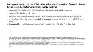 We suggest against the use of 5-ASA for induction of remission of Crohn’s disease
[weak recommendation, moderate-quality evidence]
• meta-analysis- 7 RCTs--oral 5-ASA (5 trials) or sulphasalazine (2 trials) vs placebo
• dosage of 5-ASA--1 g to 3.2 g/day
• Inclusion- mild-to-moderate disease with ileal, ileocolonic, or colonic disease were included
• No significant effect for induction of clinical remission (relative risk [RR]: 1.28; 95% [CI]: 0.97–
1.69)
• Adverse effects [AEs] when compared with placebo [RR: 1.13; 95% CI: 0.73–1.84]
• Ford AC, Kane SV, Khan KJ, et al. Efficacy of 5-aminosalicylates in Crohn’s disease: systematic review and meta-analysis. Am J Gastroenterol 2011;106:617–29
• Rasmussen SN, Lauritsen K, Tage-Jensen U, et al. 5-Aminosalicylic acid in the treatment of Crohn’s disease. A 16-week double-blind, placebocontrolled, multicentre study with
Pentasa. Scand J Gastroenterol 1987;22:877–83. 26. Singleton JW, Hanauer SB, Gitnick GL, et al. Mesalamine capsules for the treatment of active Crohn’s disease: results of
a 16-week trial. Pentasa Crohn’s Disease Study Group. Gastroenterology 1993;104:1293–301
• Tremaine WJ, Schroeder KW, Harrison JM, Zinsmeister AR. A randomized, double-blind, placebo-controlled trial of the oral mesalamine [5-ASA] preparation, Asacol, in the
treatment of symptomatic Crohn’s colitis and ileocolitis. J Clin Gastroenterol 1994;19:278–82
• Ferring Pharmaceuticals. PEACE study: a study with Pentasa in patients with active Crohn’s disease. 2012. https://clinicaltrials.gov/ct2/show/ NCT00862121 Accessed Sep 16,
2019
 