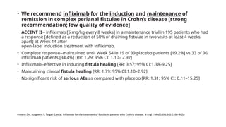 • We recommend infliximab for the induction and maintenance of
remission in complex perianal fistulae in Crohn’s disease [strong
recommendation; low quality of evidence]
• ACCENT II-- infliximab [5 mg/kg every 8 weeks] in a maintenance trial in 195 patients who had
a response [defined as a reduction of 50% of draining fistulae in two visits at least 4 weeks
apart] at Week 14 after
open-label induction treatment with infliximab.
• Complete response--maintained until Week 54 in 19 of 99 placebo patients [19.2%] vs 33 of 96
infliximab patients [34.4%] [RR: 1.79; 95% CI: 1.10– 2.92]
• Infliximab--effective in inducing fistula healing [RR: 3.57; 95% CI:1.38–9.25]
• Maintaining clinical fistula healing [RR: 1.79; 95% CI:1.10–2.92]
• No significant risk of serious AEs as compared with placebo [RR: 1.31; 95% CI: 0.11–15.25]
Present DH, Rutgeerts P, Targan S, et al. Infliximab for the treatment of fistulas in patients with Crohn’s disease. N Engl J Med 1999;340:1398–405a
 