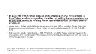 • In patients with Crohn’s disease and complex perianal fistula there is
insufficient evidence regarding the effect of adding immunomodulators
to anti-TNF on fistula healing [weak recommendation, very low-quality
evidence]
• single study-- Only a pooled effect estimate was provided [OR of complete fistula closure in
those on immunomodulators vs those not on immunomodulators was 1.10; 95% CI: 0.68–
1.78]
• Retrospective study--hazard ratio of 2.58 [95% CI: 1.16–5.6] for fistula healing in favor of the
intervention arm [combination infliximab and immunomodulator] in patients with CD naïve to
immunosuppressive therapy
Jones JL, Kaplan GG, Peyrin-Biroulet L, et al. Effects of concomitant immunomodulator therapy on efficacy and safety of anti-tumor necrosis
Bouguen G, Siproudhis L, Gizard E, et al. Long-term outcome of perianal fistulizing Crohn’s disease treated with infliximab. Clin Gastroenterol Hepatol 2013;11:975–81.e1–4
 