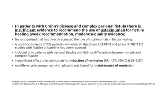 • In patients with Crohn’s disease and complex perianal fistula there is
insufficient evidence to recommend the use of ustekinumab for fistula
healing [weak recommendation, moderate-quality evidence]
• No randomised trial has directly assessed the role of ustekinumab in fistula healing
• A post-hoc analysis of 238 patients who entered the phase 2 CERTIFI and phase 3 UNITI 1/2
studies with fistulae at baseline has been reported
• included only patients with perianal fistulae and did not differentiate between simple and
complex fistulae
• insignificant effect of ustekinumab for induction of remission [RR: 1.77; 95% CI:0.93–3.37]
• no difference in comparison with placebo was found for maintenance of remission
Sands BE, Gasink C, Jacobstein D, et al. Fistula healing in pivotal studies of ustekinumab in Crohn’s disease. Gastroenterology 2017;152:S185
Lee MJ, Parker CE, Taylor SR, et al. Efficacy of medical therapies for fistulizing Crohn’s disease: systematic review and meta-analysis. Clin Gastroenterol Hepatol 2018;16:1879–92
 