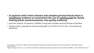 • In patients with Crohn’s disease and complex perianal fistula there is
insufficient evidence to recommend the use of vedolizumab for fistula
healing [weak recommendation, low-quality evidence]
• post-hoc analysis--45 patients--GEMINI 2 study with complex perianal fistulae at baseline
• Vedolizumab vs placebo for fistula healing [RR: 2.23; 95% CI: 0.57–8.72]-- not statistically
significant
Lee MJ, Parker CE, Taylor SR, et al. Efficacy of medical therapies for fistulizing Crohn’s disease: systematic review and meta-analysis. Clin Gastroenterol Hepatol
2018;16:1879–92
Feagan BG, Schwartz D, Danese S, et al. Efficacy of vedolizumab in fistulising Crohn’s disease: exploratory analyses of data from GEMINI 2. J Crohns Colitis 2018;12:621–6
 