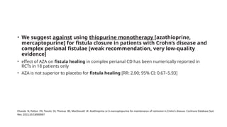 • We suggest against using thiopurine monotherapy [azathioprine,
mercaptopurine] for fistula closure in patients with Crohn’s disease and
complex perianal fistulae [weak recommendation, very low-quality
evidence]
• effect of AZA on fistula healing in complex perianal CD has been numerically reported in
RCTs in 18 patients only
• AZA is not superior to placebo for fistula healing [RR: 2.00; 95% CI: 0.67–5.93]
Chande N, Patton PH, Tsoulis DJ, Thomas BS, MacDonald JK. Azathioprine or 6-mercaptopurine for maintenance of remission in Crohn’s disease. Cochrane Database Syst
Rev; 2015;10:Cd000067
 