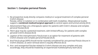 Section 1. Complex perianal fistula
1. No prospective study directly compares medical or surgical treatment of complex perianal
Crohn’s disease
fistulae, either in isolation or in combination with both modalities. Observational studies
support a combined medical/surgical approach to control sepsis and luminal activity [EL5]
2. Advancement flaps are a therapeutic option for patients with Crohn´s disease and complex
perianal fistulae [EL4]
3. Fibrin glue may be a potential treatment, with limited efficacy, for patients with complex
perianal Crohn’s disease [EL4]
4. Ligation of the intersphincteric fistula tract is an option for treatment of patients with
Crohn’s disease and complex perianal fistulae [EL4]
5. Anal fistula plugs [AFP] should not be routinely considered for ano-perineal fistula closure in
Crohn’s disease, as seton removal alone is equally effective [EL3]
6. Ano- and rectogenital fistulae related to Crohn’s disease are very complex and rare;
accordingly, they should be treated by an experienced multidisciplinary team [EL5]
 