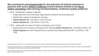 We recommend using budesonide for the induction of clinical remission in
patients with active mild-to moderate Crohn’s disease limited to the ileum
and/or ascending colon [strong recommendation, moderate quality evidence]
• 3 RCTs—budesonide 9 mg/day vs placebo
• mildly active CD in the small and/or large intestine limited to the ascending colon
• Budesonide--superior to placebo for inducing---
• clinical response [RR: 1.46; 95% CI: 1.03–2.07] and
• clinical remission [RR: 1.93; 95% CI: 1.37–2.73]
• 2 RCTs --budesonide at a dose of 9 mg/d vs mesalazine up to 4.5 g/d
• Budesonide was not superior to mesalazine for inducing clinical remission [RR: 1.30; 95% CI: 0.98–1.72]
• clinical response was more frequently seen in patients receiving budesonide [RR: 1.22; 95% CI: 1.03–
1.45]
• Greenberg GR, Feagan BG, Martin F, et al. Oral budesonide for active Crohn’s disease. Canadian Inflammatory Bowel Disease Study Group. N Engl J Med 1994;331:836–41
• Tremaine WJ, Hanauer SB, Katz S, et al.; Budesonide CIR United States Study Group. Budesonide CIR capsules [once or twice daily divided-dose] in active Crohn’s disease: a randomized placebo-
controlled study in the United States. Am J Gastroenterol 2002;97:1748–54.
• Suzuki Y, Motoya S, Takazoe M, et al. Efficacy and tolerability of oral budesonide in Japanese patients with active Crohn’s disease: a multicentre, double-blind, randomized, parallel-group Phase II
study. J Crohns Colitis 2013;7:239–47.
 