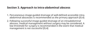 Section 3. Approach to intra-abdominal abscess
1. Percutaneous image-guided drainage of well-defined accessible intra-
abdominal abscesses is recommended as the primary approach [EL4]
2. Following successful image-guided drainage of an intraabdominal
abscess, medical management without surgery may be considered. A
low threshold for surgery is recommended in the event that medical
management is not successful [EL4]
 