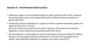 Section 5-- Small-bowel obstruction
• Deferred surgery is the preferred option in adult patients with Crohn´s disease
presenting with acute small-bowel obstruction without bowel ischaemia or
peritonitis [EL4]
• Endoscopic balloon dilatation or surgery are both suitable treatment options for
patients with short [<5 cm]
strictures of the terminal ileum in Crohn’s disease. The choice of treatment
depends on local expertise and patient preference [EL5]
• Strictureplasty is a safe option to treat small-bowel strictures related to Crohn’s
disease. Strictureplasty may be preferable to resection of long segments of
bowel, with potential reduction in surgical recurrence rates [EL3]
 