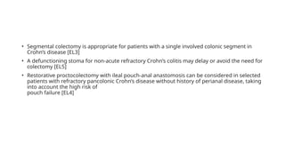 • Segmental colectomy is appropriate for patients with a single involved colonic segment in
Crohn’s disease [EL3]
• A defunctioning stoma for non-acute refractory Crohn’s colitis may delay or avoid the need for
colectomy [EL5]
• Restorative proctocolectomy with ileal pouch-anal anastomosis can be considered in selected
patients with refractory pancolonic Crohn’s disease without history of perianal disease, taking
into account the high risk of
pouch failure [EL4]
 