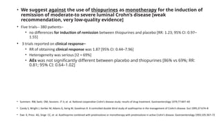 • We suggest against the use of thiopurines as monotherapy for the induction of
remission of moderate-to severe luminal Crohn’s disease [weak
recommendation, very low-quality evidence]
• Five trials-- 380 patients–
• no differences for induction of remission between thiopurines and placebo [RR: 1.23; 95% CI: 0.97–
1.55]
• 3 trials reported on clinical response–
• RR of obtaining clinical response was 1.87 [95% CI: 0.44–7.96]
• Heterogeneity was serious [I2 = 69%]
• AEs was not significantly different between placebo and thiopurines [86% vs 69%; RR:
0.81; 95% CI: 0.64–1.02]
• Summers RW, Switz DM, Sessions JT Jr, et al. National cooperative Crohn’s disease study: results of drug treatment. Gastroenterology 1979;77:847–69
• Candy S, Wright J, Gerber M, Adams G, Gerig M, Goodman R. A controlled double blind study of azathioprine in the management of Crohn’s disease. Gut 1995;37:674–8
• Ewe K, Press AG, Singe CC, et al. Azathioprine combined with prednisolone or monotherapy with prednisolone in active Crohn’s disease. Gastroenterology 1993;105:367–72
 