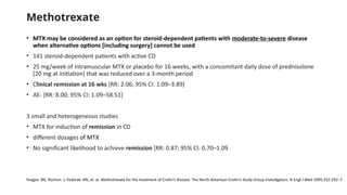 Methotrexate
• MTX may be considered as an option for steroid-dependent patients with moderate-to-severe disease
when alternative options [including surgery] cannot be used
• 141 steroid-dependent patients with active CD
• 25 mg/week of intramuscular MTX or placebo for 16 weeks, with a concomitant daily dose of prednisolone
[20 mg at initiation] that was reduced over a 3-month period
• Clinical remission at 16 wks [RR: 2.06; 95% CI: 1.09–3.89]
• AE- [RR: 8.00; 95% CI: 1.09–58.51]
3 small and heterogeneous studies
• MTX for induction of remission in CD
• different dosages of MTX
• No significant likelihood to achieve remission [RR: 0.87; 95% CI: 0.70–1.09
Feagan BG, Rochon J, Fedorak RN, et al. Methotrexate for the treatment of Crohn’s disease. The North American Crohn’s Study Group Investigators. N Engl J Med 1995;332:292–7
 