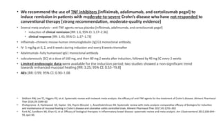 • We recommend the use of TNF inhibitors [infliximab, adalimumab, and certolizumab pegol] to
induce remission in patients with moderate-to-severe Crohn’s disease who have not responded to
conventional therapy [strong recommendation, moderate-quality evidence]
• Several meta analysis-- anti-TNF agents versus placebo [infliximab, adalimumab, and certolizumab pegol]
• induction of clinical remission [RR: 1.6; 95% CI: 1.17–2.36]
• clinical response [RR: 1.43; 95% CI: 1.17–1.73]
• Infliximab--chimeric mouse-human immunoglobulin [Ig] G1 monoclonal antibody
• IV- 5 mg/kg at 0, 2, and 6 weeks during induction and every 8 weeks thereafter
• Adalimumab--fully humanised IgG1 monoclonal antibody
• subcutaneously [SC] at a dose of 160 mg, and then 80 mg 2 weeks after induction, followed by 40 mg SC every 2 weeks
• Limited endoscopic data were available for the induction period; two studies showed a non-significant trend
towards enhanced mucosal healing [RR: 3.25; 95% CI: 0.53–19.8]
• AEs [RR: 0.99; 95% CI: 0.90–1.08
• Stidham RW, Lee TC, Higgins PD, et al. Systematic review with network meta-analysis: the efficacy of anti-TNF agents for the treatment of Crohn’s disease. Aliment Pharmacol
Ther 2014;39:1349–62
• Cholapranee A, Hazlewood GS, Kaplan GG, Peyrin-Biroulet L, Ananthakrishnan AN. Systematic review with meta-analysis: comparative efficacy of biologics for induction
and maintenance of mucosal healing in Crohn’s disease and ulcerative colitis controlled trials. Aliment Pharmacol Ther 2017;45:1291–302
• Ford AC, Sandborn WJ, Khan KJ, et al. Efficacy of biological therapies in inflammatory bowel disease: systematic review and meta-analysis. Am J Gastroenterol 2011;106:644–
59, quiz 60.
 