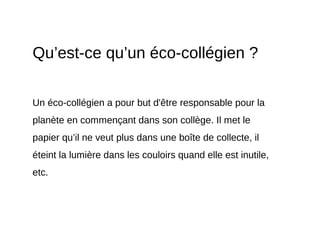 Qu’est-ce qu’un éco-collégien ?
Un éco-collégien a pour but d'être responsable pour la
planète en commençant dans son collège. Il met le
papier qu’il ne veut plus dans une boîte de collecte, il
éteint la lumière dans les couloirs quand elle est inutile,
etc.
 