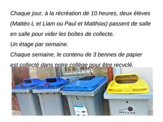 Chaque jour, à la récréation de 10 heures, deux élèves
(Mattéo L et Liam ou Paul et Matthias) passent de salle
en salle pour vider les boîtes de collecte.
Un étage par semaine.
Chaque semaine, le contenu de 3 bennes de papier
est collecté dans notre collège pour être recyclé.
 