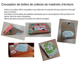 Grâce à ces boîtes 100 % recyclables nous collectons le matériel d’écriture destiné à être jeté
pour le recycler.
Ces boîtes sont les boîtes des tablettes distribuées par le conseil général. Elles partaient à la
benne. Nous les avons récupérées.
Même procédure que pour les boîtes de collecte de papier.
Conception de boîtes de collecte de matériels d’écriture
 
