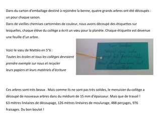 Dans du carton d’emballage destiné à rejoindre la benne, quatre grands arbres ont été découpés :
un pour chaque saison.
Dans de vieilles chemises cartonnées de couleur, nous avons découpé des étiquettes sur
lesquelles, chaque élève du collège a écrit un vœu pour la planète. Chaque étiquette est devenue
une feuille d’un arbre.
Voici le vœu de Mattéo en 5°6 :
Toutes les écoles et tous les collèges devraient
prendre exemple sur nous et recycler
leurs papiers et leurs matériels d’écriture
Ces arbres sont très beaux . Mais comme ils ne sont pas très solides, le menuisier du collège a
découpé de nouveaux arbres dans du médium de 15 mm d’épaisseur. Mais que de travail !
63 mètres linéaires de découpage, 126 mètres linéaires de moulurage, 488 perçages, 976
fraisages. Du bon boulot !
 