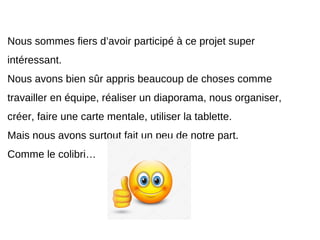 Nous sommes fiers d’avoir participé à ce projet super
intéressant.
Nous avons bien sûr appris beaucoup de choses comme
travailler en équipe, réaliser un diaporama, nous organiser,
créer, faire une carte mentale, utiliser la tablette.
Mais nous avons surtout fait un peu de notre part.
Comme le colibri…
 
